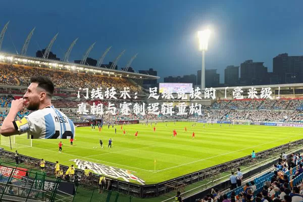 门线技术：足球竞技的「毫米级」真相与赛制逻辑重构