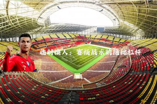 临时换人:赛场战术的隐秘杠杆